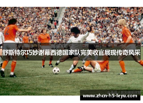 舒斯特尔巧妙谢幕西德国家队完美收官展现传奇风采 舒斯特尔巧妙谢幕西德国家队完美收官展现传奇风采