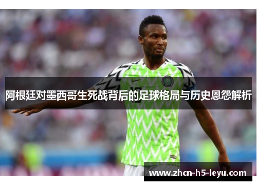 阿根廷对墨西哥生死战背后的足球格局与历史恩怨解析