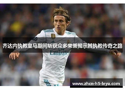 齐达内执教皇马期间斩获众多荣誉揭示其执教传奇之路