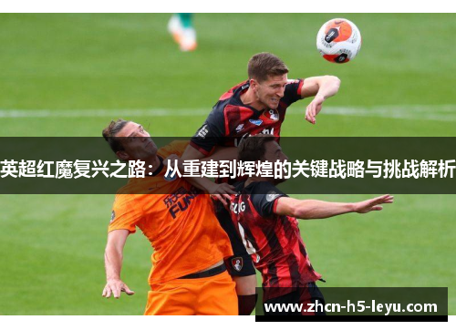 英超红魔复兴之路：从重建到辉煌的关键战略与挑战解析
