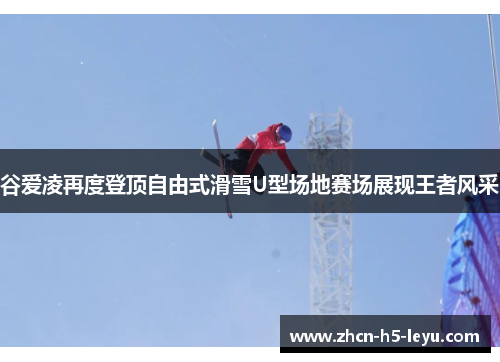 谷爱凌再度登顶自由式滑雪U型场地赛场展现王者风采