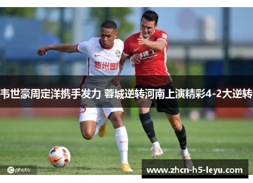 韦世豪周定洋携手发力 蓉城逆转河南上演精彩4-2大逆转