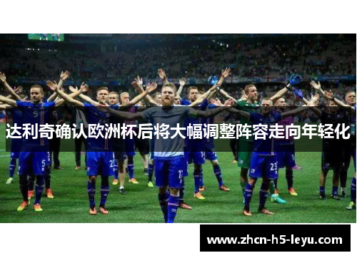 达利奇确认欧洲杯后将大幅调整阵容走向年轻化